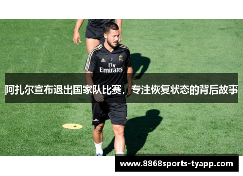 阿扎尔宣布退出国家队比赛，专注恢复状态的背后故事